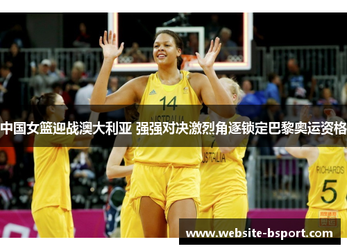 中国女篮迎战澳大利亚 强强对决激烈角逐锁定巴黎奥运资格