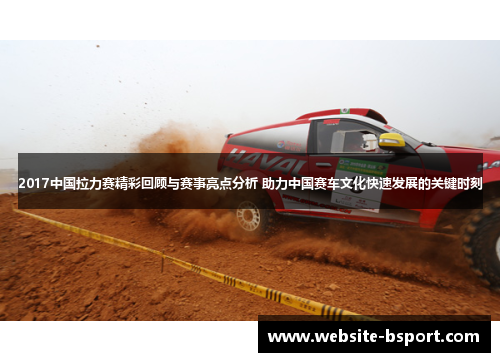 2017中国拉力赛精彩回顾与赛事亮点分析 助力中国赛车文化快速发展的关键时刻