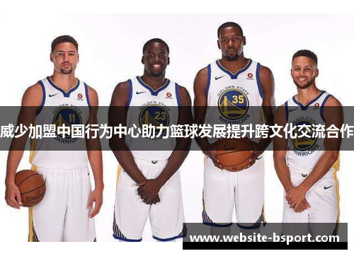威少加盟中国行为中心助力篮球发展提升跨文化交流合作