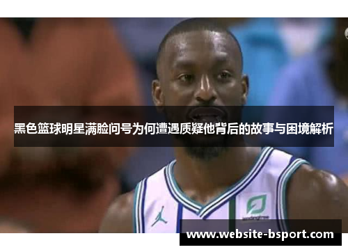 黑色篮球明星满脸问号为何遭遇质疑他背后的故事与困境解析